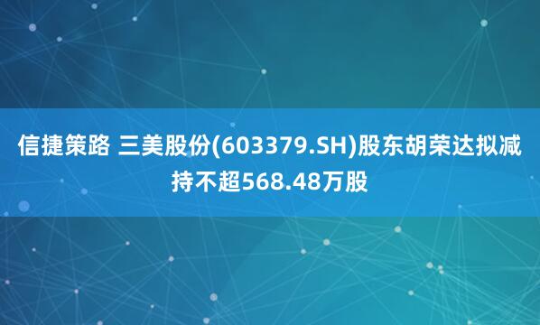 信捷策路 三美股份(603379.SH)股东胡荣达拟减持不超568.48万股