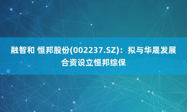 融智和 恒邦股份(002237.SZ)：拟与华晟发展合资设立恒邦综保