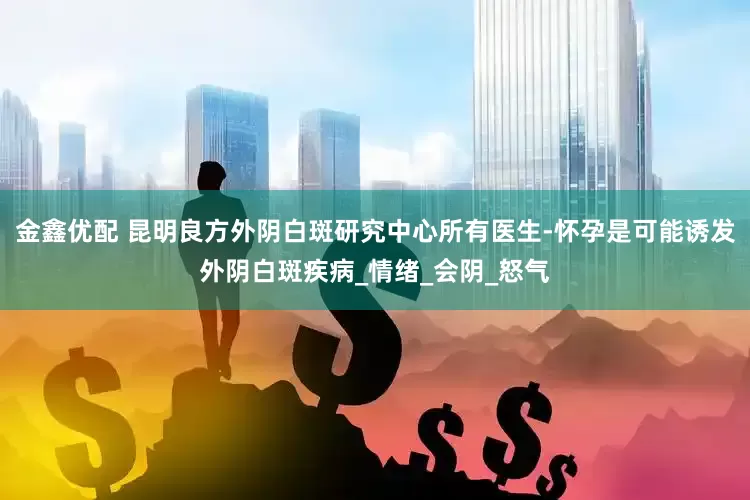 金鑫优配 昆明良方外阴白斑研究中心所有医生-怀孕是可能诱发外阴白斑疾病_情绪_会阴_怒气