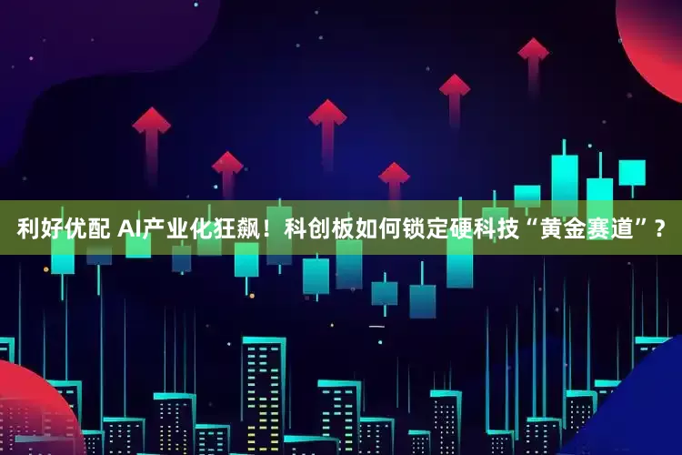 利好优配 AI产业化狂飙！科创板如何锁定硬科技“黄金赛道”？