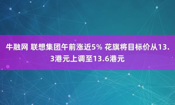 牛融网 联想集团午前涨近5% 花旗将目标价从13.3港元上调至13.6港元