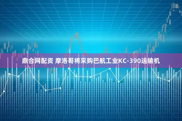 鼎合网配资 摩洛哥将采购巴航工业KC-390运输机