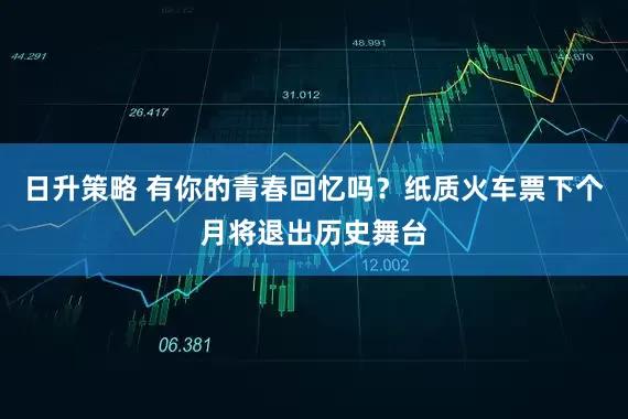 日升策略 有你的青春回忆吗？纸质火车票下个月将退出历史舞台