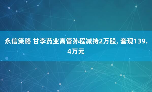 永信策略 甘李药业高管孙程减持2万股, 套现139.4万元