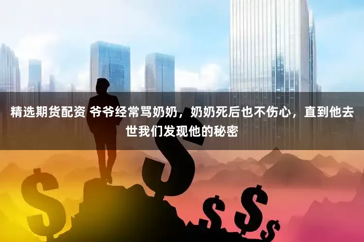 精选期货配资 爷爷经常骂奶奶，奶奶死后也不伤心，直到他去世我们发现他的秘密