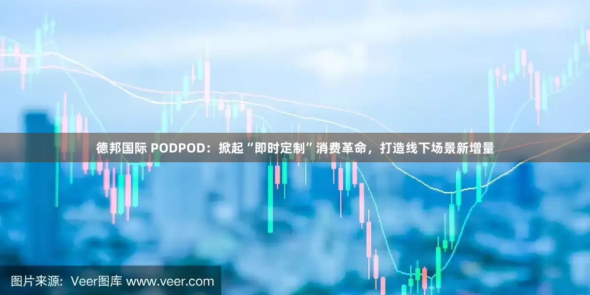 德邦国际 PODPOD：掀起“即时定制”消费革命，打造线下场景新增量