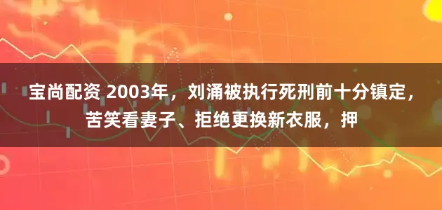 宝尚配资 2003年，刘涌被执行死刑前十分镇定，苦笑看妻子、拒绝更换新衣服，押