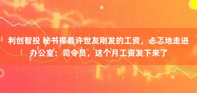 利创智投 秘书攥着许世友刚发的工资，忐忑地走进办公室：司令员，这个月工资发下来了